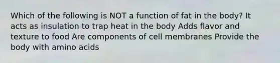 Which of the following is NOT a function of fat in the body? It acts as insulation to trap heat in the body Adds flavor and texture to food Are components of cell membranes Provide the body with amino acids