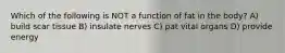 Which of the following is NOT a function of fat in the body? A) build scar tissue B) insulate nerves C) pat vital organs D) provide energy