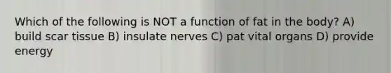 Which of the following is NOT a function of fat in the body? A) build scar tissue B) insulate nerves C) pat vital organs D) provide energy