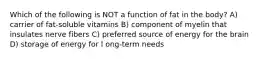 Which of the following is NOT a function of fat in the body? A) carrier of fat-soluble vitamins B) component of myelin that insulates nerve fibers C) preferred source of energy for the brain D) storage of energy for l ong-term needs