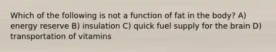 Which of the following is not a function of fat in the body? A) energy reserve B) insulation C) quick fuel supply for the brain D) transportation of vitamins
