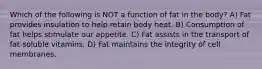 Which of the following is NOT a function of fat in the body? A) Fat provides insulation to help retain body heat. B) Consumption of fat helps stimulate our appetite. C) Fat assists in the transport of fat-soluble vitamins. D) Fat maintains the integrity of cell membranes.