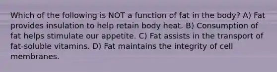 Which of the following is NOT a function of fat in the body? A) Fat provides insulation to help retain body heat. B) Consumption of fat helps stimulate our appetite. C) Fat assists in the transport of fat-soluble vitamins. D) Fat maintains the integrity of cell membranes.