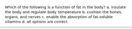 Which of the following is a function of fat in the body? a. insulate the body and regulate body temperature b. cushion the bones, organs, and nerves c. enable the absorption of fat-soluble vitamins d. all options are correct.