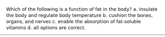 Which of the following is a function of fat in the body? a. insulate the body and regulate body temperature b. cushion the bones, organs, and nerves c. enable the absorption of fat-soluble vitamins d. all options are correct.