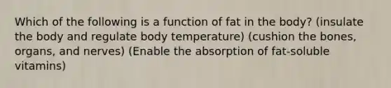 Which of the following is a function of fat in the body? (insulate the body and regulate body temperature) (cushion the bones, organs, and nerves) (Enable the absorption of fat-soluble vitamins)