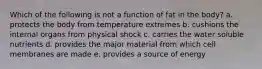 Which of the following is not a function of fat in the body? a. protects the body from temperature extremes b. cushions the internal organs from physical shock c. carries the water soluble nutrients d. provides the major material from which cell membranes are made e. provides a source of energy