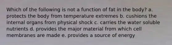 Which of the following is not a function of fat in the body? a. protects the body from temperature extremes b. cushions the internal organs from physical shock c. carries the water soluble nutrients d. provides the major material from which cell membranes are made e. provides a source of energy