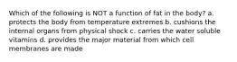 Which of the following is NOT a function of fat in the body? a. protects the body from temperature extremes b. cushions the internal organs from physical shock c. carries the water soluble vitamins d. provides the major material from which cell membranes are made