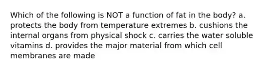 Which of the following is NOT a function of fat in the body? a. protects the body from temperature extremes b. cushions the internal organs from physical shock c. carries the water soluble vitamins d. provides the major material from which cell membranes are made