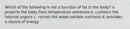 Which of the following is not a function of fat in the body? a. protects the body from temperature extremes b. cushions the internal organs c. carries the water-soluble nutrients d. provides a source of energy