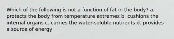 Which of the following is not a function of fat in the body? a. protects the body from temperature extremes b. cushions the internal organs c. carries the water-soluble nutrients d. provides a source of energy