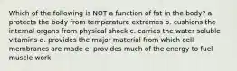 Which of the following is NOT a function of fat in the body? a. protects the body from temperature extremes b. cushions the internal organs from physical shock c. carries the water soluble vitamins d. provides the major material from which cell membranes are made e. provides much of the energy to fuel muscle work