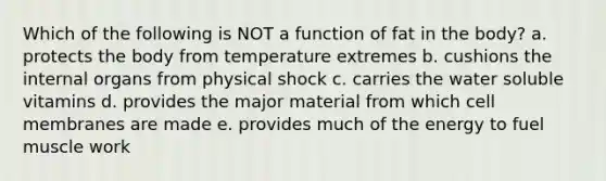 Which of the following is NOT a function of fat in the body? a. protects the body from temperature extremes b. cushions the internal organs from physical shock c. carries the water soluble vitamins d. provides the major material from which cell membranes are made e. provides much of the energy to fuel muscle work