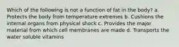 Which of the following is not a function of fat in the body? a. Protects the body from temperature extremes b. Cushions the internal organs from physical shock c. Provides the major material from which cell membranes are made d. Transports the water soluble vitamins
