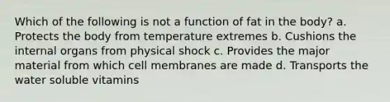 Which of the following is not a function of fat in the body? a. Protects the body from temperature extremes b. Cushions the internal organs from physical shock c. Provides the major material from which cell membranes are made d. Transports the water soluble vitamins