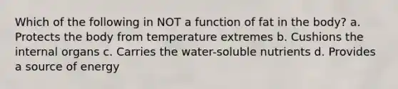 Which of the following in NOT a function of fat in the body? a. Protects the body from temperature extremes b. Cushions the internal organs c. Carries the water-soluble nutrients d. Provides a source of energy