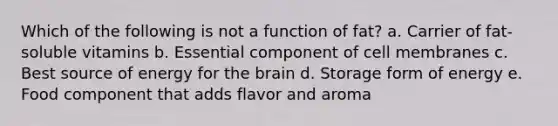 Which of the following is not a function of fat? a. Carrier of fat-soluble vitamins b. Essential component of cell membranes c. Best source of energy for the brain d. Storage form of energy e. Food component that adds flavor and aroma