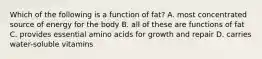 Which of the following is a function of fat? A. most concentrated source of energy for the body B. all of these are functions of fat C. provides essential amino acids for growth and repair D. carries water-soluble vitamins