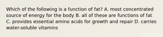 Which of the following is a function of fat? A. most concentrated source of energy for the body B. all of these are functions of fat C. provides essential amino acids for growth and repair D. carries water-soluble vitamins