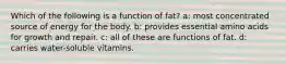 Which of the following is a function of fat? a: most concentrated source of energy for the body. b: provides essential amino acids for growth and repair. c: all of these are functions of fat. d: carries water-soluble vitamins.