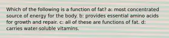 Which of the following is a function of fat? a: most concentrated source of energy for the body. b: provides essential amino acids for growth and repair. c: all of these are functions of fat. d: carries water-soluble vitamins.