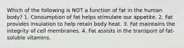 Which of the following is NOT a function of fat in the human body? 1. Consumption of fat helps stimulate our appetite. 2. Fat provides insulation to help retain body heat. 3. Fat maintains the integrity of cell membranes. 4. Fat assists in the transport of fat-soluble vitamins.