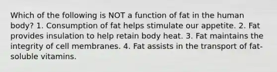 Which of the following is NOT a function of fat in the human body? 1. Consumption of fat helps stimulate our appetite. 2. Fat provides insulation to help retain body heat. 3. Fat maintains the integrity of cell membranes. 4. Fat assists in the transport of fat-soluble vitamins.