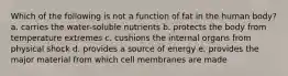 Which of the following is not a function of fat in the human body? a. carries the water-soluble nutrients b. protects the body from temperature extremes c. cushions the internal organs from physical shock d. provides a source of energy e. provides the major material from which cell membranes are made