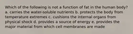 Which of the following is not a function of fat in the human body? a. carries the water-soluble nutrients b. protects the body from temperature extremes c. cushions the internal organs from physical shock d. provides a source of energy e. provides the major material from which cell membranes are made