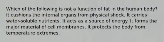 Which of the following is not a function of fat in the human body? It cushions the internal organs from physical shock. It carries water-soluble nutrients. It acts as a source of energy. It forms the major material of cell membranes. It protects the body from temperature extremes.