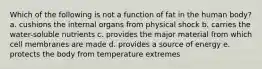 Which of the following is not a function of fat in the human body? a. cushions the internal organs from physical shock b. carries the water-soluble nutrients c. provides the major material from which cell membranes are made d. provides a source of energy e. protects the body from temperature extremes