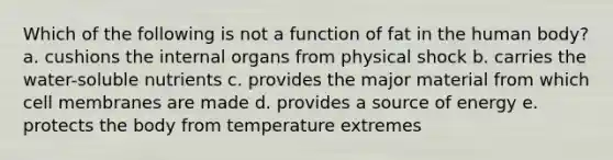 Which of the following is not a function of fat in the human body? a. cushions the internal organs from physical shock b. carries the water-soluble nutrients c. provides the major material from which cell membranes are made d. provides a source of energy e. protects the body from temperature extremes