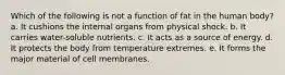 Which of the following is not a function of fat in the human body? a. It cushions the internal organs from physical shock. b. It carries water-soluble nutrients. c. It acts as a source of energy. d. It protects the body from temperature extremes. e. It forms the major material of cell membranes.