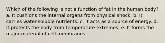 Which of the following is not a function of fat in the human body? a. It cushions the internal organs from physical shock. b. It carries water-soluble nutrients. c. It acts as a source of energy. d. It protects the body from temperature extremes. e. It forms the major material of cell membranes.