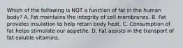 Which of the following is NOT a function of fat in the human body? A. Fat maintains the integrity of cell membranes. B. Fat provides insulation to help retain body heat. C. Consumption of fat helps stimulate our appetite. D. Fat assists in the transport of fat-soluble vitamins.