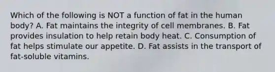 Which of the following is NOT a function of fat in the human body? A. Fat maintains the integrity of cell membranes. B. Fat provides insulation to help retain body heat. C. Consumption of fat helps stimulate our appetite. D. Fat assists in the transport of fat-soluble vitamins.