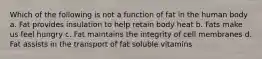 Which of the following is not a function of fat in the human body a. Fat provides insulation to help retain body heat b. Fats make us feel hungry c. Fat maintains the integrity of cell membranes d. Fat assists in the transport of fat soluble vitamins