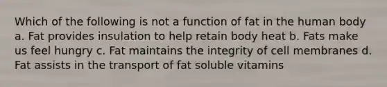 Which of the following is not a function of fat in the human body a. Fat provides insulation to help retain body heat b. Fats make us feel hungry c. Fat maintains the integrity of cell membranes d. Fat assists in the transport of fat soluble vitamins