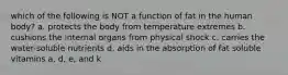 which of the following is NOT a function of fat in the human body? a. protects the body from temperature extremes b. cushions the internal organs from physical shock c. carries the water-soluble nutrients d. aids in the absorption of fat soluble vitamins a, d, e, and k