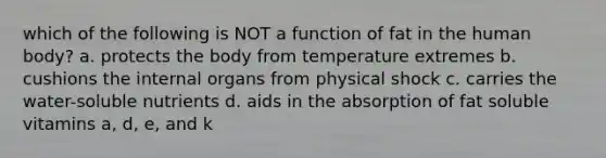 which of the following is NOT a function of fat in the human body? a. protects the body from temperature extremes b. cushions the internal organs from physical shock c. carries the water-soluble nutrients d. aids in the absorption of fat soluble vitamins a, d, e, and k