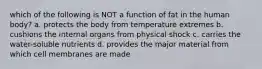 which of the following is NOT a function of fat in the human body? a. protects the body from temperature extremes b. cushions the internal organs from physical shock c. carries the water-soluble nutrients d. provides the major material from which cell membranes are made