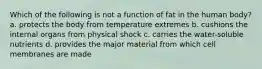 Which of the following is not a function of fat in the human body? a. protects the body from temperature extremes b. cushions the internal organs from physical shock c. carries the water-soluble nutrients d. provides the major material from which cell membranes are made