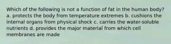 Which of the following is not a function of fat in the human body? a. protects the body from temperature extremes b. cushions the internal organs from physical shock c. carries the water-soluble nutrients d. provides the major material from which cell membranes are made