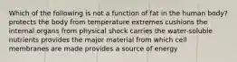 Which of the following is not a function of fat in the human body? ​protects the body from temperature extremes ​cushions the internal organs from physical shock ​carries the water-soluble nutrients ​provides the major material from which cell membranes are made ​provides a source of energy