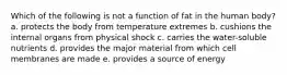 Which of the following is not a function of fat in the human body? a. ​protects the body from temperature extremes b. ​cushions the internal organs from physical shock c. ​carries the water-soluble nutrients d. ​provides the major material from which cell membranes are made e. ​provides a source of energy