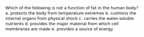 Which of the following is not a function of fat in the human body? a. ​protects the body from temperature extremes b. ​cushions the internal organs from physical shock c. ​carries the water-soluble nutrients d. ​provides the major material from which cell membranes are made e. ​provides a source of energy