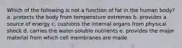 Which of the following is not a function of fat in the human body? a. protects the body from temperature extremes b. provides a source of energy c. cushions the internal organs from physical shock d. carries the water-soluble nutrients e. provides the major material from which cell membranes are made