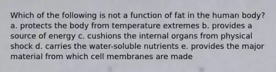 Which of the following is not a function of fat in the human body? a. protects the body from temperature extremes b. provides a source of energy c. cushions the internal organs from physical shock d. carries the water-soluble nutrients e. provides the major material from which cell membranes are made