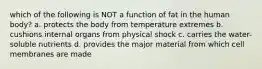 which of the following is NOT a function of fat in the human body? a. protects the body from temperature extremes b. cushions internal organs from physical shock c. carries the water-soluble nutrients d. provides the major material from which cell membranes are made